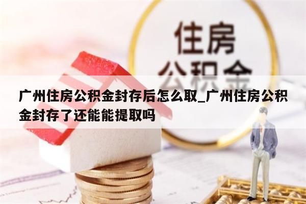 广州住房公积金封存后怎么取_广州住房公积金封存了还能能提取吗